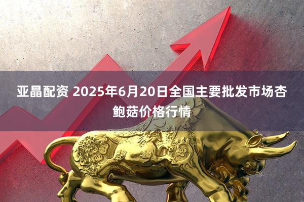 亚晶配资 2025年6月20日全国主要批发市场杏鲍菇价格行情