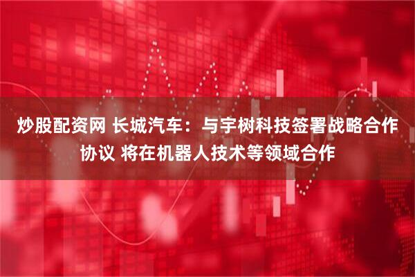 炒股配资网 长城汽车：与宇树科技签署战略合作协议 将在机器人技术等领域合作