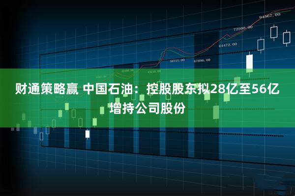 财通策略赢 中国石油：控股股东拟28亿至56亿增持公司股份