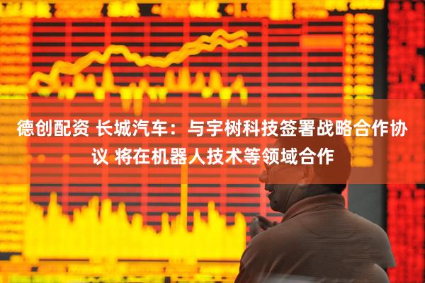 德创配资 长城汽车：与宇树科技签署战略合作协议 将在机器人技术等领域合作