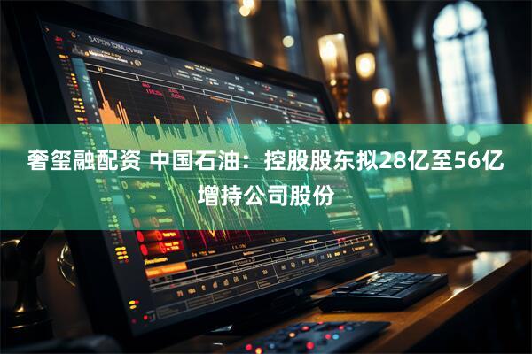 奢玺融配资 中国石油：控股股东拟28亿至56亿增持公司股份
