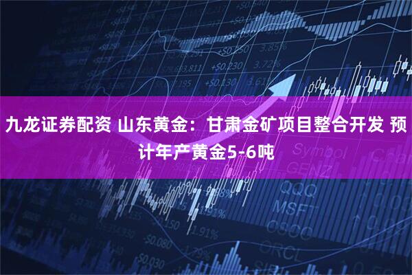 九龙证券配资 山东黄金：甘肃金矿项目整合开发 预计年产黄金5-6吨
