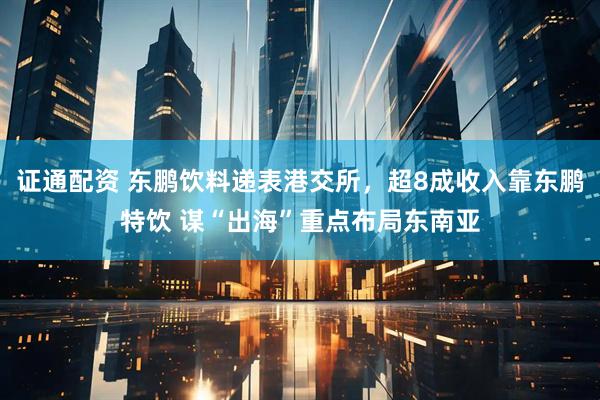 证通配资 东鹏饮料递表港交所，超8成收入靠东鹏特饮 谋“出海”重点布局东南亚