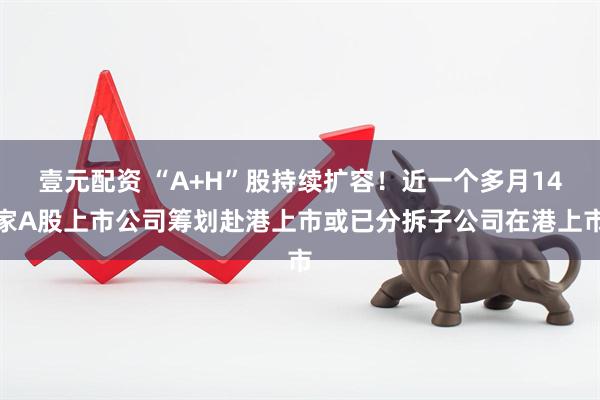 壹元配资 “A+H”股持续扩容！近一个多月14家A股上市公司筹划赴港上市或已分拆子公司在港上市