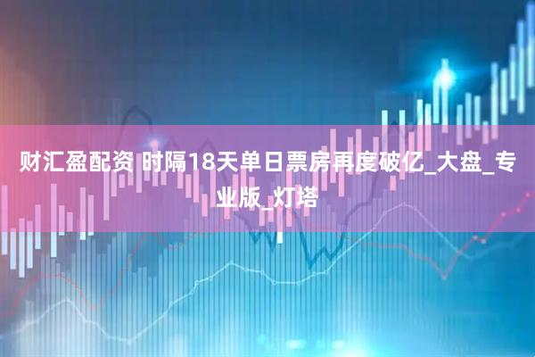 财汇盈配资 时隔18天单日票房再度破亿_大盘_专业版_灯塔