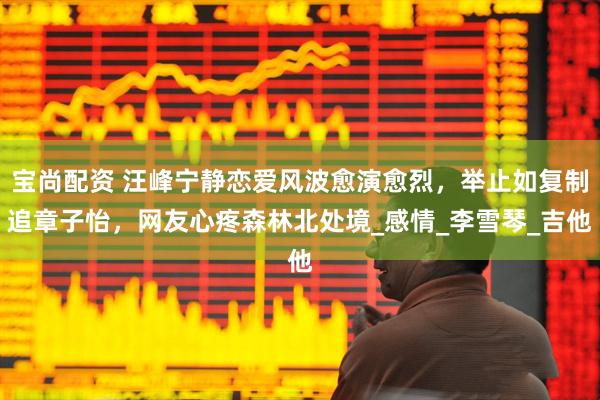 宝尚配资 汪峰宁静恋爱风波愈演愈烈，举止如复制追章子怡，网友心疼森林北处境_感情_李雪琴_吉他