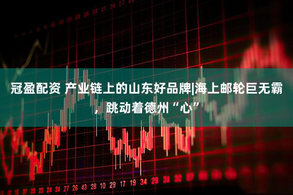 冠盈配资 产业链上的山东好品牌|海上邮轮巨无霸，跳动着德州“心”