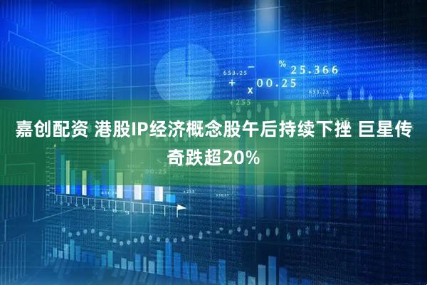 嘉创配资 港股IP经济概念股午后持续下挫 巨星传奇跌超20%