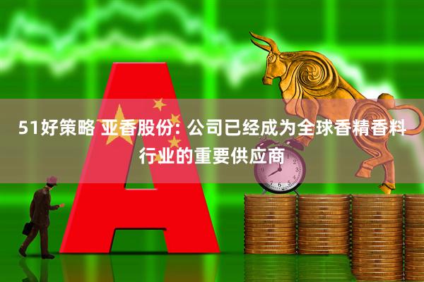 51好策略 亚香股份: 公司已经成为全球香精香料行业的重要供应商