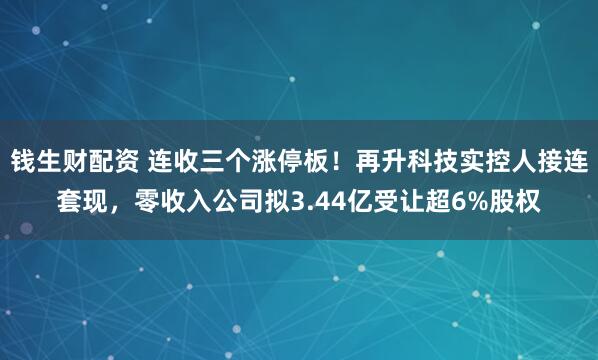 钱生财配资 连收三个涨停板！再升科技实控人接连套现，零收入公司拟3.44亿受让超6%股权