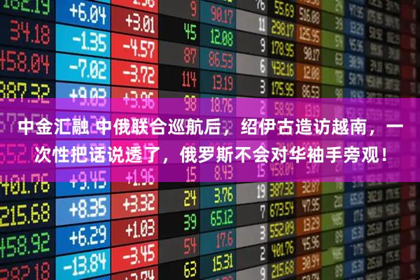 中金汇融 中俄联合巡航后，绍伊古造访越南，一次性把话说透了，俄罗斯不会对华袖手旁观！