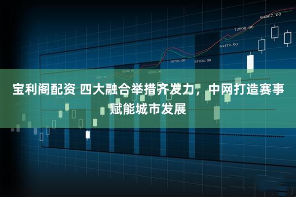 宝利阁配资 四大融合举措齐发力，中网打造赛事赋能城市发展