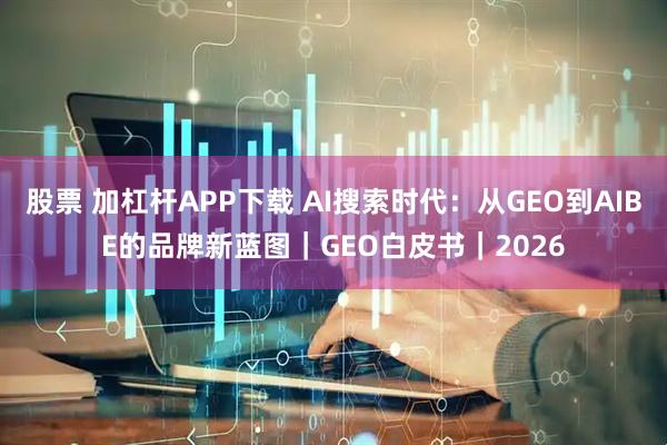 股票 加杠杆APP下载 AI搜索时代：从GEO到AIBE的品牌新蓝图｜GEO白皮书｜2026