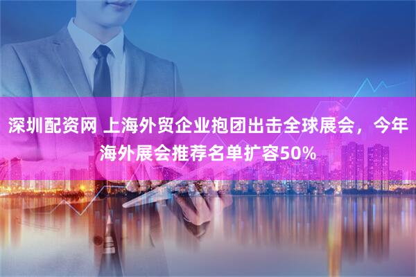 深圳配资网 上海外贸企业抱团出击全球展会，今年海外展会推荐名单扩容50%