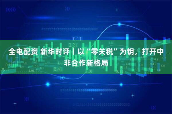 全电配资 新华时评丨以“零关税”为钥，打开中非合作新格局